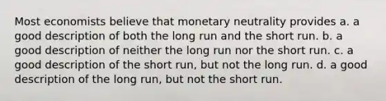 Most economists believe that monetary neutrality provides a. a good description of both the long run and the short run. b. a good description of neither the long run nor the short run. c. a good description of the short run, but not the long run. d. a good description of the long run, but not the short run.