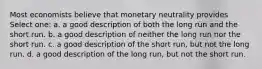 Most economists believe that monetary neutrality provides Select one: a. a good description of both the long run and the short run. b. a good description of neither the long run nor the short run. c. a good description of the short run, but not the long run. d. a good description of the long run, but not the short run.