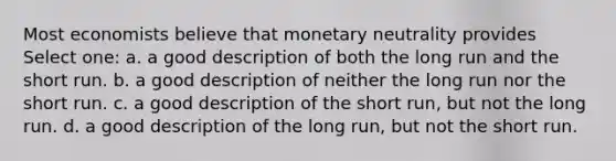 Most economists believe that monetary neutrality provides Select one: a. a good description of both the long run and the short run. b. a good description of neither the long run nor the short run. c. a good description of the short run, but not the long run. d. a good description of the long run, but not the short run.