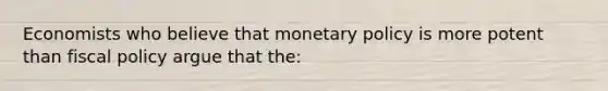 Economists who believe that monetary policy is more potent than fiscal policy argue that the: