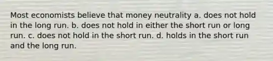 Most economists believe that money neutrality a. does not hold in the long run. b. does not hold in either the short run or long run. c. does not hold in the short run. d. holds in the short run and the long run.