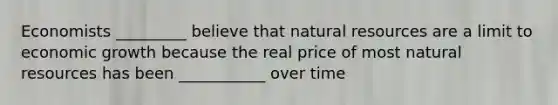 Economists _________ believe that <a href='https://www.questionai.com/knowledge/k6l1d2KrZr-natural-resources' class='anchor-knowledge'>natural resources</a> are a limit to economic growth because the real price of most natural resources has been ___________ over time