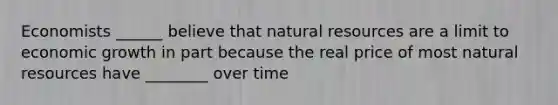 Economists ______ believe that natural resources are a limit to economic growth in part because the real price of most natural resources have ________ over time