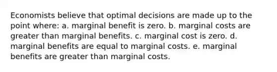 Economists believe that optimal decisions are made up to the point where: a. marginal benefit is zero. b. marginal costs are greater than marginal benefits. c. marginal cost is zero. d. marginal benefits are equal to marginal costs. e. marginal benefits are greater than marginal costs.