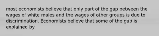 most economists believe that only part of the gap between the wages of white males and the wages of other groups is due to discrimination. Economists believe that some of the gap is explained by