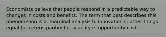 Economists believe that people respond in a predictable way to changes in costs and benefits. The term that best describes this phenomenon is a. marginal analysis b. innovation c. other things equal (or ceteris paribus) d. scarcity e. opportunity cost