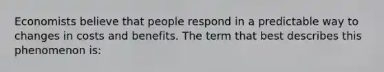 Economists believe that people respond in a predictable way to changes in costs and benefits. The term that best describes this phenomenon is: