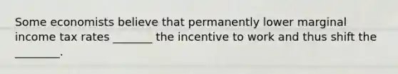 Some economists believe that permanently lower marginal income tax rates _______ the incentive to work and thus shift the ________.