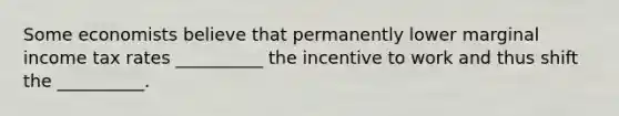 Some economists believe that permanently lower marginal income tax rates __________ the incentive to work and thus shift the __________.