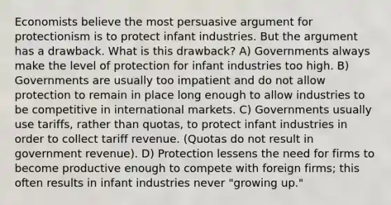 Economists believe the most persuasive argument for protectionism is to protect infant industries. But the argument has a drawback. What is this drawback? A) Governments always make the level of protection for infant industries too high. B) Governments are usually too impatient and do not allow protection to remain in place long enough to allow industries to be competitive in international markets. C) Governments usually use tariffs, rather than quotas, to protect infant industries in order to collect tariff revenue. (Quotas do not result in government revenue). D) Protection lessens the need for firms to become productive enough to compete with foreign firms; this often results in infant industries never "growing up."