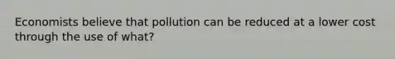 Economists believe that pollution can be reduced at a lower cost through the use of what?