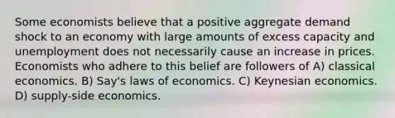 Some economists believe that a positive aggregate demand shock to an economy with large amounts of excess capacity and unemployment does not necessarily cause an increase in prices. Economists who adhere to this belief are followers of A) classical economics. B) Say's laws of economics. C) Keynesian economics. D) supply-side economics.