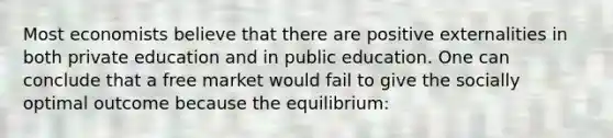 Most economists believe that there are positive externalities in both private education and in public education. One can conclude that a free market would fail to give the socially optimal outcome because the equilibrium: