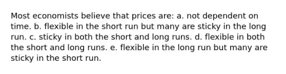 Most economists believe that prices are: a. not dependent on time. b. flexible in the short run but many are sticky in the long run. c. sticky in both the short and long runs. d. flexible in both the short and long runs. e. flexible in the long run but many are sticky in the short run.