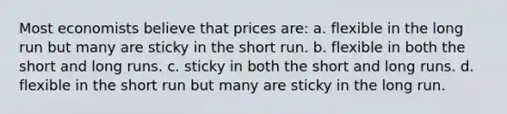 Most economists believe that prices are: a. flexible in the long run but many are sticky in the short run. b. flexible in both the short and long runs. c. sticky in both the short and long runs. d. flexible in the short run but many are sticky in the long run.