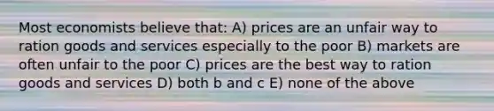 Most economists believe that: A) prices are an unfair way to ration goods and services especially to the poor B) markets are often unfair to the poor C) prices are the best way to ration goods and services D) both b and c E) none of the above