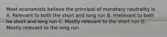 Most economists believe the principal of monetary neutrality is A. Relevant to both the short and long run B. Irrelevant to both he short and long run C. Mostly relevant to the short run D. Mostly relevant to the long run