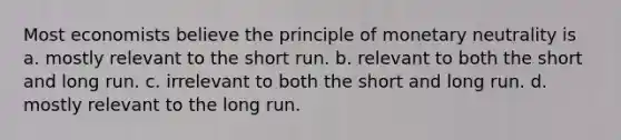 Most economists believe the principle of monetary neutrality is a. mostly relevant to the short run. b. relevant to both the short and long run. c. irrelevant to both the short and long run. d. mostly relevant to the long run.