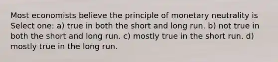 Most economists believe the principle of monetary neutrality is Select one: a) true in both the short and long run. b) not true in both the short and long run. c) mostly true in the short run. d) mostly true in the long run.