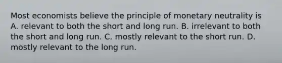 Most economists believe the principle of monetary neutrality is A. relevant to both the short and long run. B. irrelevant to both the short and long run. C. mostly relevant to the short run. D. mostly relevant to the long run.