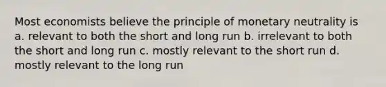 Most economists believe the principle of monetary neutrality is a. relevant to both the short and long run b. irrelevant to both the short and long run c. mostly relevant to the short run d. mostly relevant to the long run