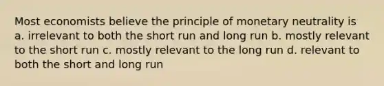 Most economists believe the principle of monetary neutrality is a. irrelevant to both the short run and long run b. mostly relevant to the short run c. mostly relevant to the long run d. relevant to both the short and long run