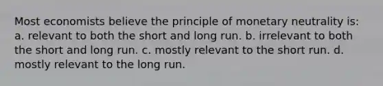 Most economists believe the principle of monetary neutrality is: a. relevant to both the short and long run. b. irrelevant to both the short and long run. c. mostly relevant to the short run. d. mostly relevant to the long run.