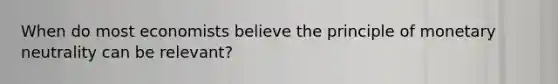 When do most economists believe the principle of monetary neutrality can be relevant?