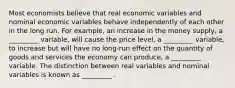 Most economists believe that real economic variables and nominal economic variables behave independently of each other in the long run. For example, an increase in the money supply, a _________ variable, will cause the price level, a _________ variable, to increase but will have no long-run effect on the quantity of goods and services the economy can produce, a _________ variable. The distinction between real variables and nominal variables is known as _________ .