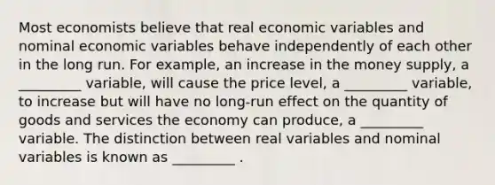 Most economists believe that real economic variables and nominal economic variables behave independently of each other in the long run. For example, an increase in the money supply, a _________ variable, will cause the price level, a _________ variable, to increase but will have no long-run effect on the quantity of goods and services the economy can produce, a _________ variable. The distinction between real variables and nominal variables is known as _________ .