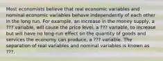 Most economists believe that real economic variables and nominal economic variables behave independently of each other in the long run. For example, an increase in the money supply, a ??? variable, will cause the price level, a ??? variable, to increase but will have no long-run effect on the quantity of goods and services the economy can produce, a ??? variable. The separation of real variables and nominal variables is known as ???.