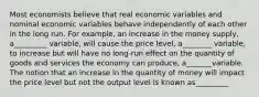 Most economists believe that real economic variables and nominal economic variables behave independently of each other in the long run. For example, an increase in the money supply, a_________ variable, will cause the price level, a________ variable, to increase but will have no long-run effect on the quantity of goods and services the economy can produce, a_______variable. The notion that an increase in the quantity of money will impact the price level but not the output level is known as_________