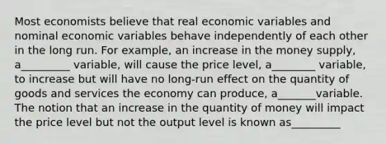 Most economists believe that real economic variables and nominal economic variables behave independently of each other in the long run. For example, an increase in the money supply, a_________ variable, will cause the price level, a________ variable, to increase but will have no long-run effect on the quantity of goods and services the economy can produce, a_______variable. The notion that an increase in the quantity of money will impact the price level but not the output level is known as_________