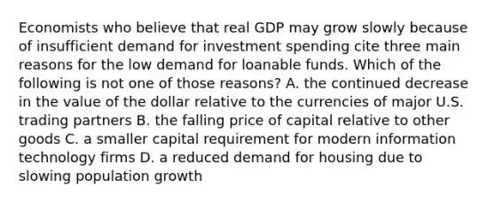 Economists who believe that real GDP may grow slowly because of insufficient demand for investment spending cite three main reasons for the low demand for loanable funds. Which of the following is not one of those​ reasons? A. the continued decrease in the value of the dollar relative to the currencies of major U.S. trading partners B. the falling price of capital relative to other goods C. a smaller capital requirement for modern information technology firms D. a reduced demand for housing due to slowing population growth