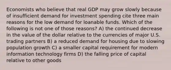 Economists who believe that real GDP may grow slowly because of insufficient demand for investment spending cite three main reasons for the low demand for loanable funds. Which of the following is not one of those reasons? A) the continued decrease in the value of the dollar relative to the currencies of major U.S. trading partners B) a reduced demand for housing due to slowing population growth C) a smaller capital requirement for modern information technology firms D) the falling price of capital relative to other goods