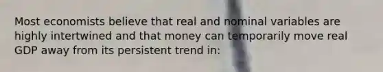 Most economists believe that real and nominal variables are highly intertwined and that money can temporarily move real GDP away from its persistent trend in: