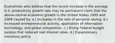 Economists who believe that the recent increase in the average U.S. productivity growth rate may be permanent claim that the above-normal economic growth in the United States 1995 and 2009 caused by: a.) Increases in the rate of personal saving. b.) Increased entrepreneurial activity, application of information technology, and global competition. c.) Rising Federal budget surplus that reduced real interest rates. d.) Expansionary monetary policy.