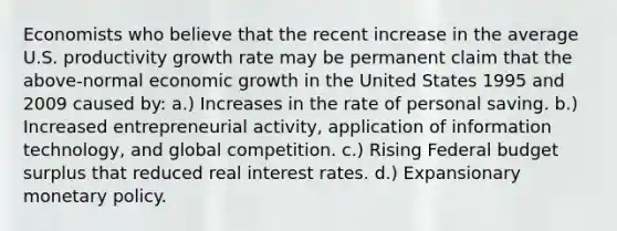 Economists who believe that the recent increase in the average U.S. productivity growth rate may be permanent claim that the above-normal economic growth in the United States 1995 and 2009 caused by: a.) Increases in the rate of personal saving. b.) Increased entrepreneurial activity, application of information technology, and global competition. c.) Rising Federal budget surplus that reduced real interest rates. d.) Expansionary monetary policy.