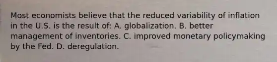 Most economists believe that the reduced variability of inflation in the U.S. is the result of: A. globalization. B. better management of inventories. C. improved monetary policymaking by the Fed. D. deregulation.