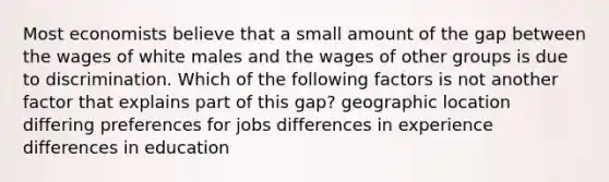 Most economists believe that a small amount of the gap between the wages of white males and the wages of other groups is due to discrimination. Which of the following factors is not another factor that explains part of this gap? geographic location differing preferences for jobs differences in experience differences in education