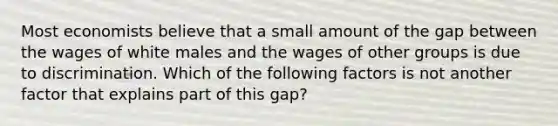 Most economists believe that a small amount of the gap between the wages of white males and the wages of other groups is due to discrimination. Which of the following factors is not another factor that explains part of this gap?