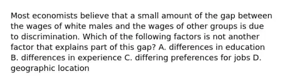 Most economists believe that a small amount of the gap between the wages of white males and the wages of other groups is due to discrimination. Which of the following factors is not another factor that explains part of this gap? A. differences in education B. differences in experience C. differing preferences for jobs D. geographic location