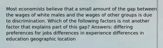 Most economists believe that a small amount of the gap between the wages of white males and the wages of other groups is due to discrimination. Which of the following factors is not another factor that explains part of this gap? Answers: differing preferences for jobs differences in experience differences in education geographic location