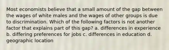 Most economists believe that a small amount of the gap between the wages of white males and the wages of other groups is due to discrimination. Which of the following factors is not another factor that explains part of this gap? a. differences in experience b. differing preferences for jobs c. differences in education d. geographic location