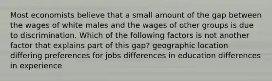 Most economists believe that a small amount of the gap between the wages of white males and the wages of other groups is due to discrimination. Which of the following factors is not another factor that explains part of this gap? geographic location differing preferences for jobs differences in education differences in experience