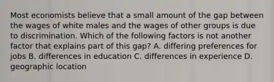 Most economists believe that a small amount of the gap between the wages of white males and the wages of other groups is due to discrimination. Which of the following factors is not another factor that explains part of this gap? A. differing preferences for jobs B. differences in education C. differences in experience D. geographic location