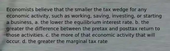 Economists believe that the smaller the tax wedge for any economic activity, such as working, saving, investing, or starting a business, a. the lower the equilibrium interest rate. b. the greater the difference between the pretax and posttax return to those activities. c. the more of that economic activity that will occur. d. the greater the marginal tax rate