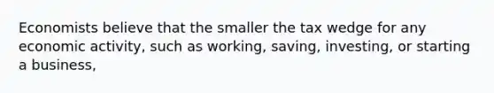 Economists believe that the smaller the tax wedge for any economic​ activity, such as​ working, saving,​ investing, or starting a​ business,