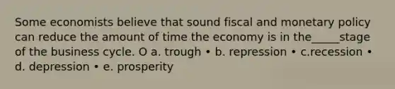 Some economists believe that sound fiscal and <a href='https://www.questionai.com/knowledge/kEE0G7Llsx-monetary-policy' class='anchor-knowledge'>monetary policy</a> can reduce the amount of time the economy is in the_____stage of the business cycle. O a. trough • b. repression • c.recession • d. depression • e. prosperity