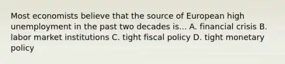 Most economists believe that the source of European high unemployment in the past two decades is... A. financial crisis B. labor market institutions C. tight <a href='https://www.questionai.com/knowledge/kPTgdbKdvz-fiscal-policy' class='anchor-knowledge'>fiscal policy</a> D. tight <a href='https://www.questionai.com/knowledge/kEE0G7Llsx-monetary-policy' class='anchor-knowledge'>monetary policy</a>